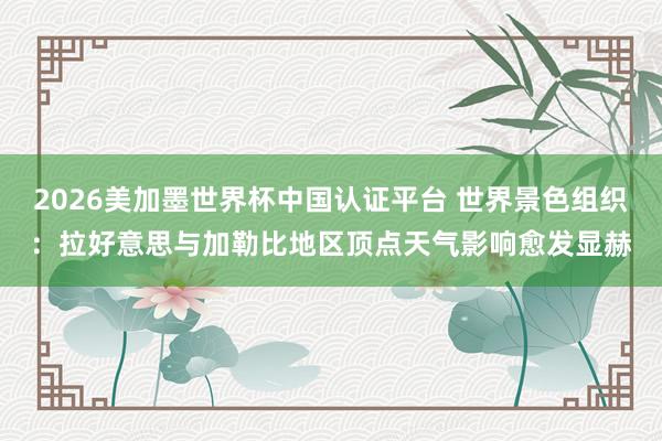 2026美加墨世界杯中国认证平台 世界景色组织：拉好意思与加勒比地区顶点天气影响愈发显赫