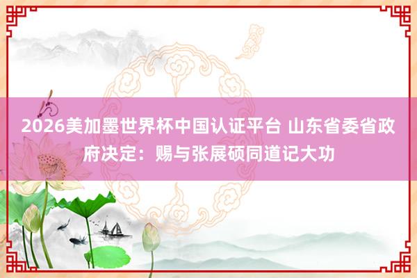 2026美加墨世界杯中国认证平台 山东省委省政府决定：赐与张展硕同道记大功