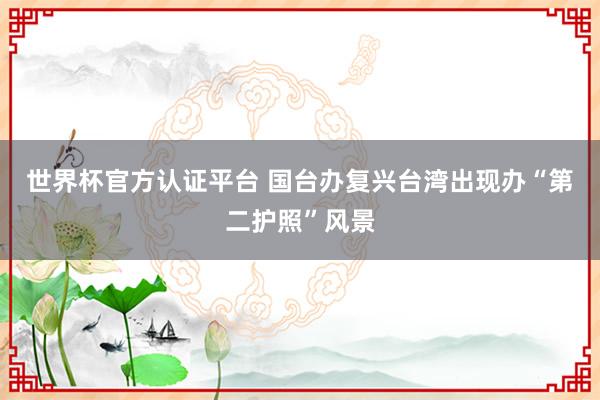 世界杯官方认证平台 国台办复兴台湾出现办“第二护照”风景