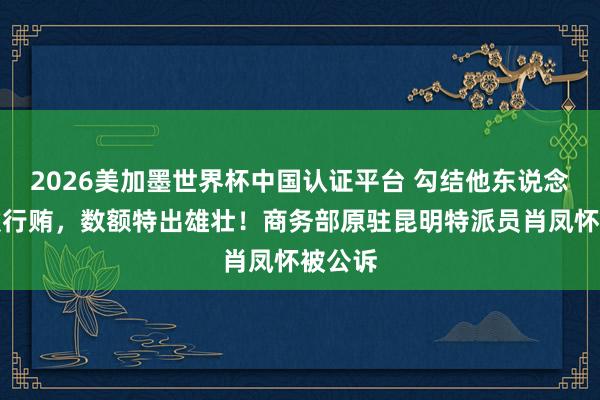 2026美加墨世界杯中国认证平台 勾结他东说念主罗致行贿，数额特出雄壮！商务部原驻昆明特派员肖凤怀被公诉