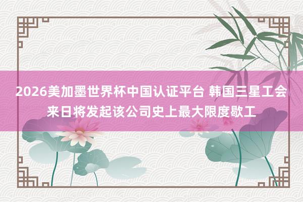 2026美加墨世界杯中国认证平台 韩国三星工会来日将发起该公司史上最大限度歇工