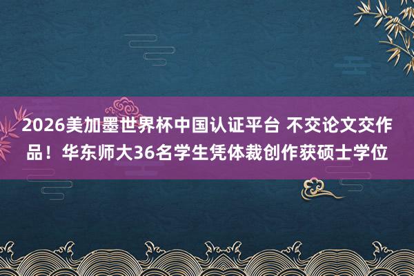 2026美加墨世界杯中国认证平台 不交论文交作品！华东师大36名学生凭体裁创作获硕士学位