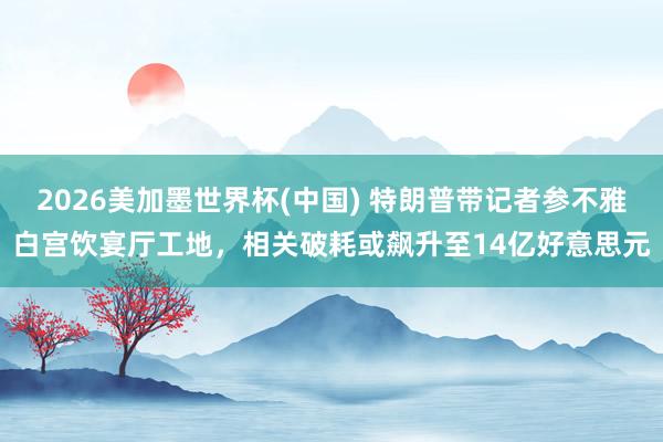 2026美加墨世界杯(中国) 特朗普带记者参不雅白宫饮宴厅工地，相关破耗或飙升至14亿好意思元