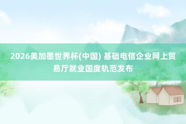 2026美加墨世界杯(中国) 基础电信企业网上贸易厅就业国度轨范发布