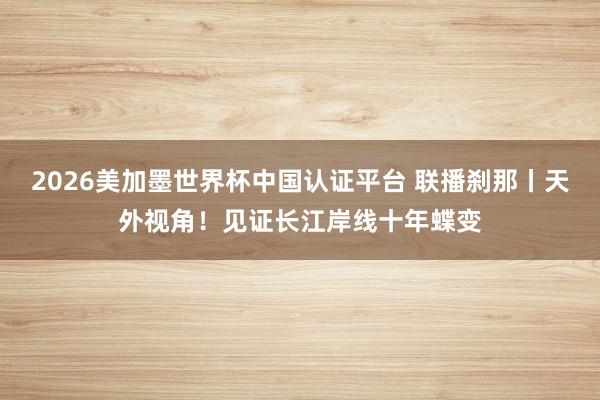2026美加墨世界杯中国认证平台 联播刹那丨天外视角！见证长江岸线十年蝶变