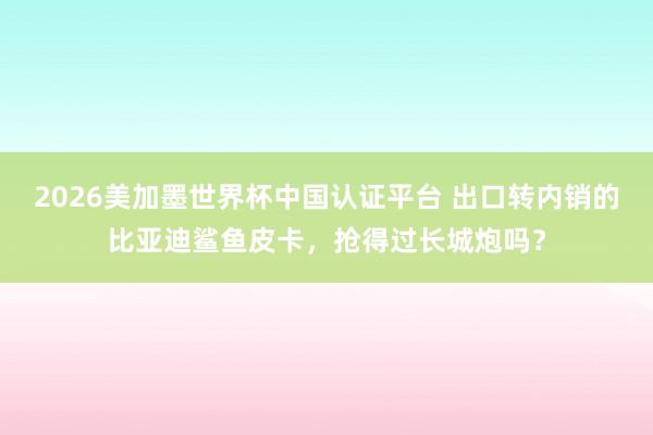 2026美加墨世界杯中国认证平台 出口转内销的比亚迪鲨鱼皮卡，抢得过长城炮吗？