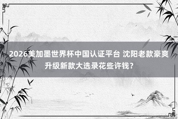 2026美加墨世界杯中国认证平台 沈阳老款豪爽升级新款大选录花些许钱？