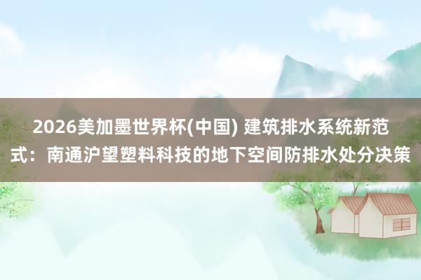 2026美加墨世界杯(中国) 建筑排水系统新范式：南通沪望塑料科技的地下空间防排水处分决策