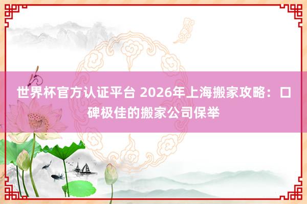世界杯官方认证平台 2026年上海搬家攻略：口碑极佳的搬家公司保举