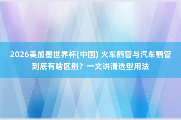 2026美加墨世界杯(中国) 火车鹤管与汽车鹤管到底有啥区别？一文讲清选型用法