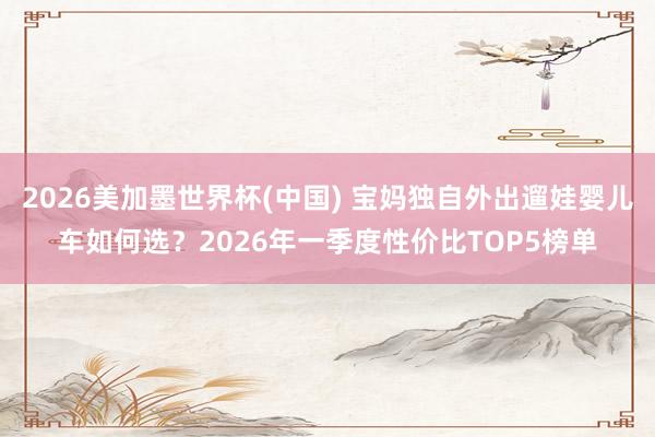 2026美加墨世界杯(中国) 宝妈独自外出遛娃婴儿车如何选？2026年一季度性价比TOP5榜单
