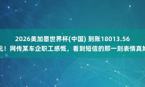 2026美加墨世界杯(中国) 到账18013.56元！网传某车企职工感慨，看到短信的那一刻表情真好