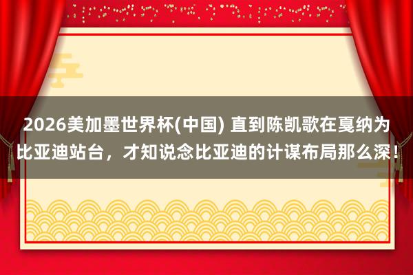 2026美加墨世界杯(中国) 直到陈凯歌在戛纳为比亚迪站台，才知说念比亚迪的计谋布局那么深！