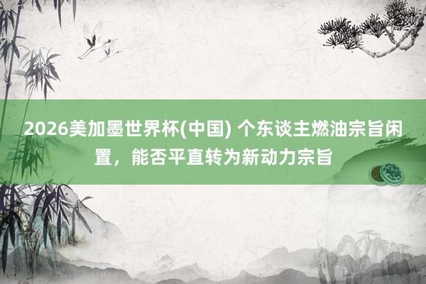 2026美加墨世界杯(中国) 个东谈主燃油宗旨闲置，能否平直转为新动力宗旨