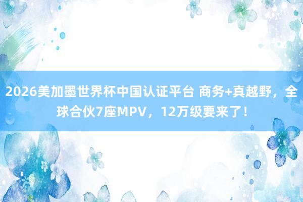 2026美加墨世界杯中国认证平台 商务+真越野，全球合伙7座MPV，12万级要来了！