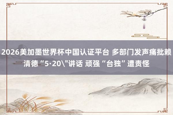 2026美加墨世界杯中国认证平台 多部门发声痛批赖清德“5·20