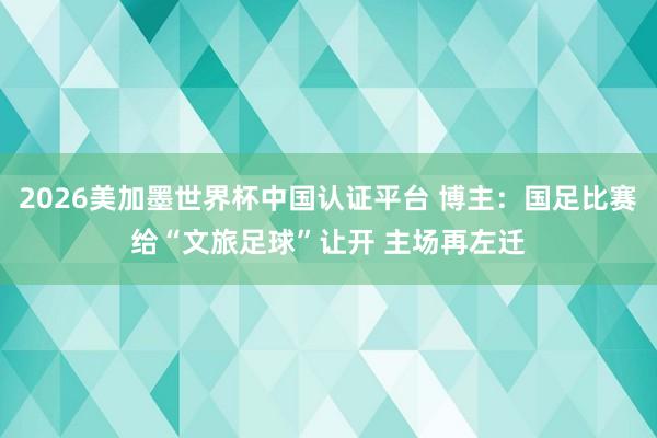 2026美加墨世界杯中国认证平台 博主：国足比赛给“文旅足球”让开 主场再左迁