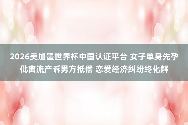 2026美加墨世界杯中国认证平台 女子单身先孕仳离流产诉男方抵偿 恋爱经济纠纷终化解