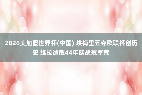 2026美加墨世界杯(中国) 埃梅里五夺欧联杯创历史 维拉遣散44年欧战冠军荒