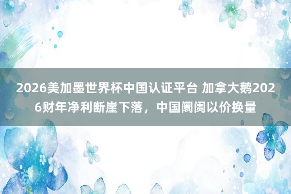 2026美加墨世界杯中国认证平台 加拿大鹅2026财年净利断崖下落，中国阛阓以价换量