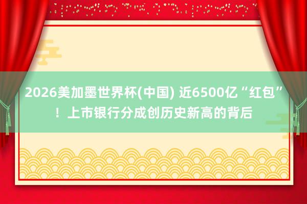 2026美加墨世界杯(中国) 近6500亿“红包”！上市银行分成创历史新高的背后