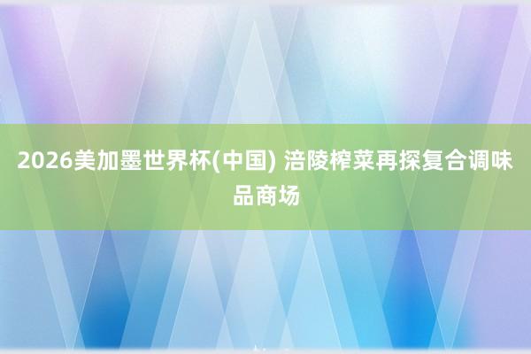 2026美加墨世界杯(中国) 涪陵榨菜再探复合调味品商场