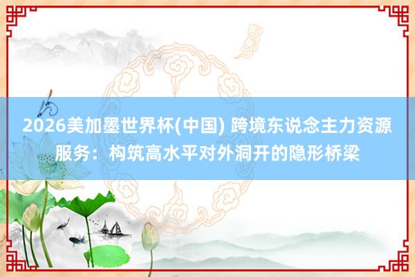 2026美加墨世界杯(中国) 跨境东说念主力资源服务：构筑高水平对外洞开的隐形桥梁