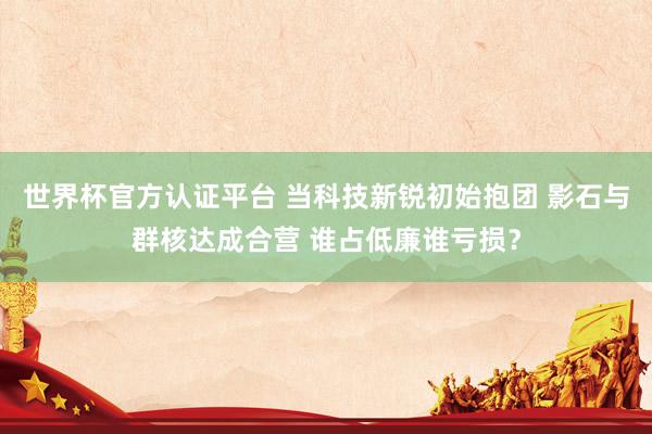 世界杯官方认证平台 当科技新锐初始抱团 影石与群核达成合营 谁占低廉谁亏损？