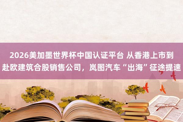 2026美加墨世界杯中国认证平台 从香港上市到赴欧建筑合股销售公司，岚图汽车“出海”征途提速