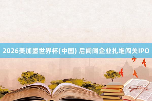 2026美加墨世界杯(中国) 后阛阓企业扎堆闯关IPO