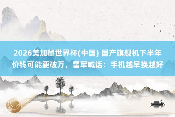 2026美加墨世界杯(中国) 国产旗舰机下半年价钱可能要破万，雷军喊话：手机越早换越好