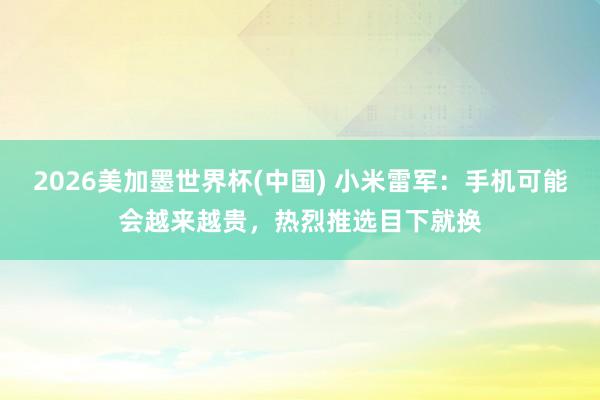 2026美加墨世界杯(中国) 小米雷军：手机可能会越来越贵，热烈推选目下就换