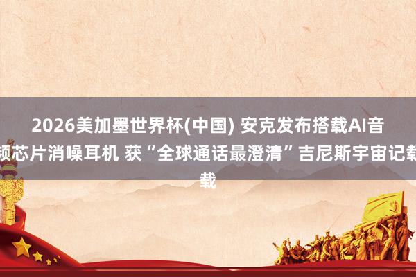 2026美加墨世界杯(中国) 安克发布搭载AI音频芯片消噪耳机 获“全球通话最澄清”吉尼斯宇宙记载
