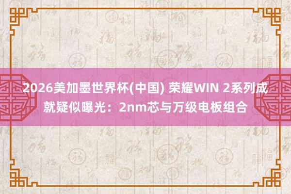 2026美加墨世界杯(中国) 荣耀WIN 2系列成就疑似曝光：2nm芯与万级电板组合