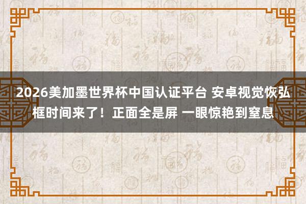 2026美加墨世界杯中国认证平台 安卓视觉恢弘框时间来了！正面全是屏 一眼惊艳到窒息