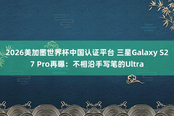 2026美加墨世界杯中国认证平台 三星Galaxy S27 Pro再曝：不相沿手写笔的Ultra