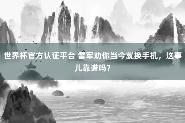 世界杯官方认证平台 雷军劝你当今就换手机，这事儿靠谱吗？