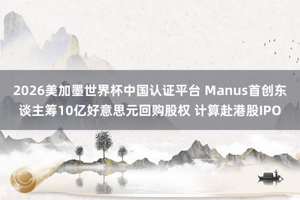 2026美加墨世界杯中国认证平台 Manus首创东谈主筹10亿好意思元回购股权 计算赴港股IPO
