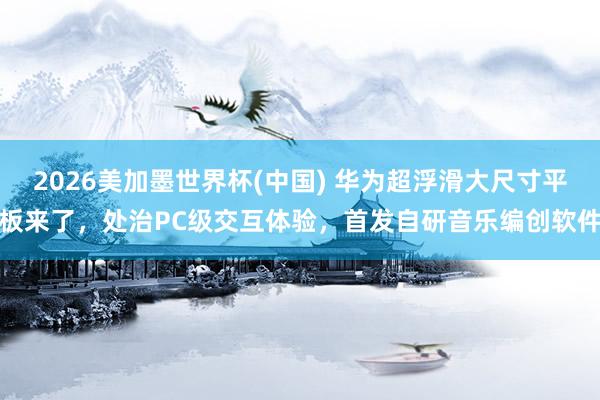 2026美加墨世界杯(中国) 华为超浮滑大尺寸平板来了，处治PC级交互体验，首发自研音乐编创软件