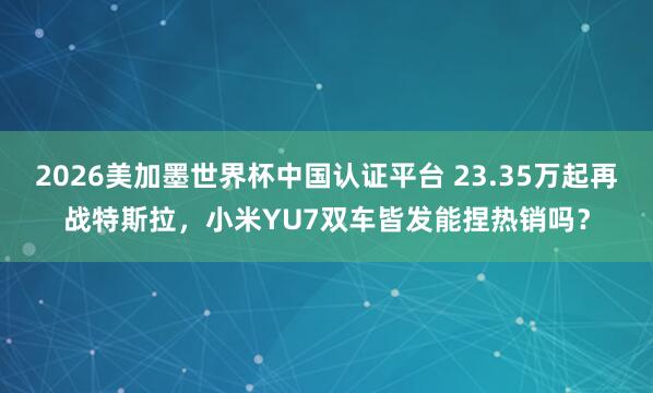2026美加墨世界杯中国认证平台 23.35万起再战特斯拉，小米YU7双车皆发能捏热销吗？