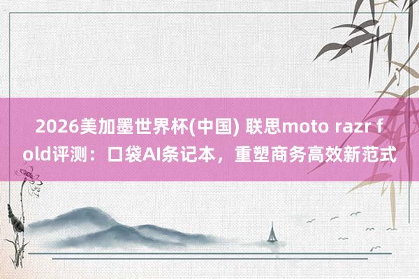 2026美加墨世界杯(中国) 联思moto razr fold评测：口袋AI条记本，重塑商务高效新范式