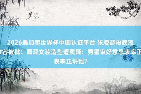 2026美加墨世界杯中国认证平台 张凌赫粉底液将军妆容被批！周深女装造型遭质疑：男星审好意思表率正坍弛？
