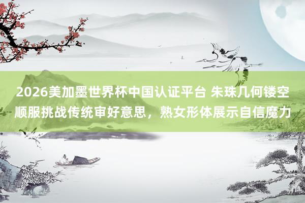 2026美加墨世界杯中国认证平台 朱珠几何镂空顺服挑战传统审好意思，熟女形体展示自信魔力