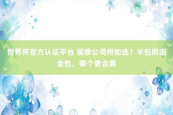 世界杯官方认证平台 装修公司何如选？半包照旧全包，哪个更合算