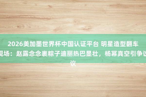 2026美加墨世界杯中国认证平台 明星造型翻车现场：赵露念念裹粽子迪丽热巴显壮，杨幂真空引争议