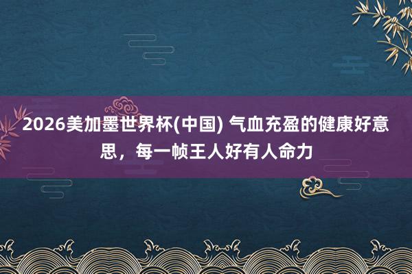 2026美加墨世界杯(中国) 气血充盈的健康好意思，每一帧王人好有人命力