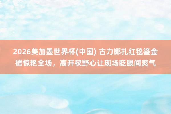 2026美加墨世界杯(中国) 古力娜扎红毯鎏金裙惊艳全场，高开衩野心让现场眨眼间爽气