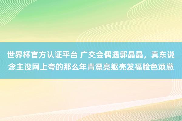 世界杯官方认证平台 广交会偶遇郭晶晶，真东说念主没网上夸的那么年青漂亮躯壳发福脸色烦懑