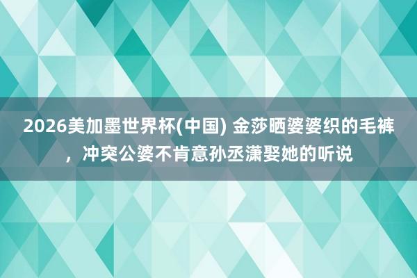 2026美加墨世界杯(中国) 金莎晒婆婆织的毛裤，冲突公婆不肯意孙丞潇娶她的听说