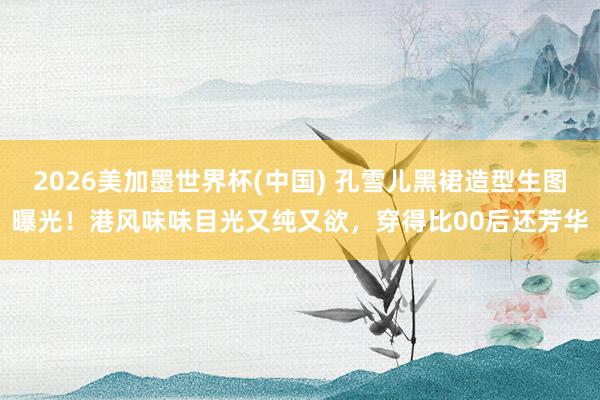 2026美加墨世界杯(中国) 孔雪儿黑裙造型生图曝光！港风味味目光又纯又欲，穿得比00后还芳华